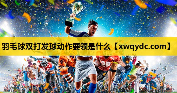 羽毛球双打发球动作要领是什么 羽毛球双打发球动作要领是什么